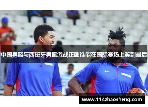 中国男篮与西班牙男篮激战正酣谁能在国际赛场上笑到最后