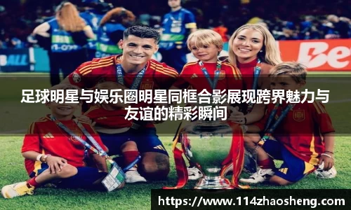 足球明星与娱乐圈明星同框合影展现跨界魅力与友谊的精彩瞬间