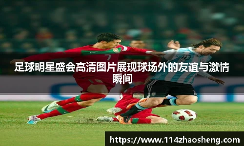 足球明星盛会高清图片展现球场外的友谊与激情瞬间